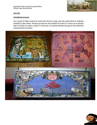 Aprendiendo Historia a través del juego didáctico
Profesor: Isaac Alcorta Ramírez.
Ítem Nº3
Actividad de proyecto
Con tu grupo de trabajo comienza la construcción física de tu juego, para ello puedes utilizar los materiales
solicitados la clase anterior. Recuerda que este ítem será evaluado de acuerdo a la rúbrica que se presenta
abajo. No olvides ser creativo y original. A continuación, se presentan ejemplos de juegos de mesa referentes
al descubrimiento de América:
 