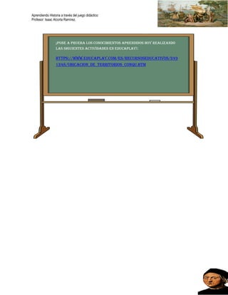 Aprendiendo Historia a través del juego didáctico
Profesor: Isaac Alcorta Ramírez.
¡Pone a prueba los conocimientos aprendidos hoy realizando
las siguientes actividades en educaplay!:
https://www.educaplay.com/es/recursoseducativos/249
1248/ubicacion_de_territorios_conqu.htm
 