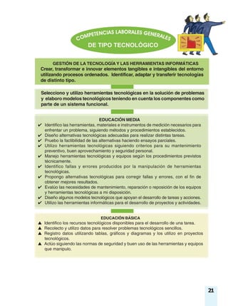 GESTIÓN DE LA TECNOLOGÍA Y LAS HERRAMIENTAS INFORMÁTICAS
Crear, transformar e innovar elementos tangibles e intangibles del entorno
utilizando procesos ordenados. Identificar, adaptar y transferir tecnologías
de distinto tipo.
Selecciono y utilizo herramientas tecnológicas en la solución de problemas
y elaboro modelos tecnológicos teniendo en cuenta los componentes como
parte de un sistema funcional.
EDUCACIÓN BÁSICA
▲ Identifico los recursos tecnológicos disponibles para el desarrollo de una tarea.
▲ Recolecto y utilizo datos para resolver problemas tecnológicos sencillos.
▲ Registro datos utilizando tablas, gráficos y diagramas y los utilizo en proyectos
tecnológicos.
▲ Actúo siguiendo las normas de seguridad y buen uso de las herramientas y equipos
que manipulo.
EDUCACIÓN MEDIA
✔ Identifico las herramientas, materiales e instrumentos de medición necesarios para
enfrentar un problema, siguiendo métodos y procedimientos establecidos.
✔ Diseño alternativas tecnológicas adecuadas para realizar distintas tareas.
✔ Pruebo la factibilidad de las alternativas haciendo ensayos parciales.
✔ Utilizo herramientas tecnológicas siguiendo criterios para su mantenimiento
preventivo, buen aprovechamiento y seguridad personal.
✔ Manejo herramientas tecnológicas y equipos según los procedimientos previstos
técnicamente.
✔ Identifico fallas y errores producidos por la manipulación de herramientas
tecnológicas.
✔ Propongo alternativas tecnológicas para corregir fallas y errores, con el fin de
obtener mejores resultados.
✔ Evalúo las necesidades de mantenimiento, reparación o reposición de los equipos
y herramientas tecnológicas a mi disposición.
✔ Diseño algunos modelos tecnológicos que apoyan el desarrollo de tareas y acciones.
✔ Utilizo las herramientas informáticas para el desarrollo de proyectos y actividades.
21
 