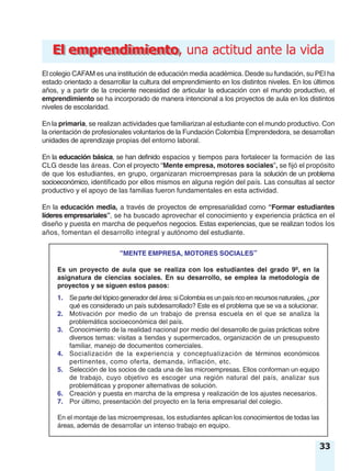 “MENTE EMPRESA, MOTORES SOCIALES”
Es un proyecto de aula que se realiza con los estudiantes del grado 9º, en la
asignatura de ciencias sociales. En su desarrollo, se emplea la metodología de
proyectos y se siguen estos pasos:
1. Separtedeltópicogeneradordelárea:siColombiaesunpaísricoenrecursosnaturales, ¿por
qué es considerado un país subdesarrollado? Este es el problema que se va a solucionar.
2. Motivación por medio de un trabajo de prensa escuela en el que se analiza la
problemática socioeconómica del país.
3. Conocimiento de la realidad nacional por medio del desarrollo de guías prácticas sobre
diversos temas: visitas a tiendas y supermercados, organización de un presupuesto
familiar, manejo de documentos comerciales.
4. Socialización de la experiencia y conceptualización de términos económicos
pertinentes, como oferta, demanda, inflación, etc.
5. Selección de los socios de cada una de las microempresas. Ellos conforman un equipo
de trabajo, cuyo objetivo es escoger una región natural del país, analizar sus
problemáticas y proponer alternativas de solución.
6. Creación y puesta en marcha de la empresa y realización de los ajustes necesarios.
7. Por último, presentación del proyecto en la feria empresarial del colegio.
En el montaje de las microempresas, los estudiantes aplican los conocimientos de todas las
áreas, además de desarrollar un intenso trabajo en equipo.
33
El emprendimientoEl emprendimiento, una actitud ante la vida
El colegio CAFAM es una institución de educación media académica. Desde su fundación, su PEI ha
estado orientado a desarrollar la cultura del emprendimiento en los distintos niveles. En los últimos
años, y a partir de la creciente necesidad de articular la educación con el mundo productivo, el
emprendimiento se ha incorporado de manera intencional a los proyectos de aula en los distintos
niveles de escolaridad.
En la primaria, se realizan actividades que familiarizan al estudiante con el mundo productivo. Con
la orientación de profesionales voluntarios de la Fundación Colombia Emprendedora, se desarrollan
unidades de aprendizaje propias del entorno laboral.
En la educación básica, se han definido espacios y tiempos para fortalecer la formación de las
CLG desde las áreas. Con el proyecto “Mente empresa, motores sociales”, se fijó el propósito
de que los estudiantes, en grupo, organizaran microempresas para la solución de un problema
socioeconómico, identificado por ellos mismos en alguna región del país. Las consultas al sector
productivo y el apoyo de las familias fueron fundamentales en esta actividad.
En la educación media, a través de proyectos de empresarialidad como “Formar estudiantes
líderes empresariales”, se ha buscado aprovechar el conocimiento y experiencia práctica en el
diseño y puesta en marcha de pequeños negocios. Estas experiencias, que se realizan todos los
años, fomentan el desarrollo integral y autónomo del estudiante.
 