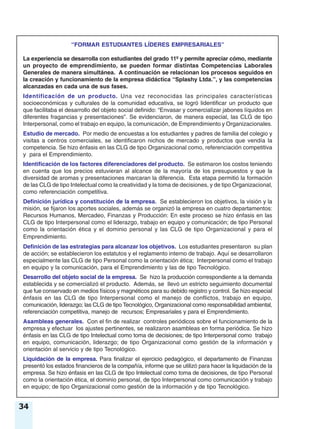 34
“FORMAR ESTUDIANTES LÍDERES EMPRESARIALES”
La experiencia se desarrolla con estudiantes del grado 11º y permite apreciar cómo, mediante
un proyecto de emprendimiento, se pueden formar distintas Competencias Laborales
Generales de manera simultánea. A continuación se relacionan los procesos seguidos en
la creación y funcionamiento de la empresa didáctica “Splashy Ltda.”, y las competencias
alcanzadas en cada una de sus fases.
Identificación de un producto. Una vez reconocidas las principales características
socioeconómicas y culturales de la comunidad educativa, se logró lidentificar un producto que
que facilitaba el desarrollo del objeto social definido: “Envasar y comercializar jabones líquidos en
diferentes fragancias y presentaciones”. Se evidenciaron, de manera especial, las CLG de tipo
Interpersonal, como el trabajo en equipo, la comunicación, de Emprendimiento y Organizacionales.
Estudio de mercado. Por medio de encuestas a los estudiantes y padres de familia del colegio y
visitas a centros comerciales, se identificaron nichos de mercado y productos que vendía la
competencia. Se hizo énfasis en las CLG de tipo Organizacional como, referenciación competitiva
y para el Emprendimiento.
Identificación de los factores diferenciadores del producto. Se estimaron los costos teniendo
en cuenta que los precios estuvieran al alcance de la mayoría de los presupuestos y que la
diversidad de aromas y presentaciones marcaran la diferencia. Esta etapa permitió la formación
de las CLG de tipo Intelectual como la creatividad y la toma de decisiones, y de tipo Organizacional,
como referenciación competitiva.
Definición jurídica y constitución de la empresa. Se establecieron los objetivos, la visión y la
misión, se fijaron los aportes sociales, además se organizó la empresa en cuatro departamentos:
Recursos Humanos, Mercadeo, Finanzas y Producción: En este proceso se hizo énfasis en las
CLG de tipo Interpersonal como el liderazgo, trabajo en equipo y comunicación; de tipo Personal
como la orientación ética y el dominio personal y las CLG de tipo Organizacional y para el
Emprendimiento.
Definición de las estrategias para alcanzar los objetivos. Los estudiantes presentaron su plan
de acción; se establecieron los estatutos y el reglamento interno de trabajo. Aquí se desarrollaron
especialmente las CLG de tipo Personal como la orientación ética; Interpersonal como el trabajo
en equipo y la comunicación, para el Emprendimiento y las de tipo Tecnológico.
Desarrollo del objeto social de la empresa. Se hizo la producción correspondiente a la demanda
establecida y se comercializó el producto. Además, se llevó un estricto seguimiento documental
que fue conservado en medios físicos y magnéticos para su debido registro y control. Se hizo especial
énfasis en las CLG de tipo Interpersonal como el manejo de conflictos, trabajo en equipo,
comunicación, liderazgo; las CLG de tipo Tecnológico, Organizacional como responsabilidad ambiental,
referenciación competitiva, manejo de recursos; Empresariales y para el Emprendimiento.
Asambleas generales. Con el fin de realizar controles periódicos sobre el funcionamiento de la
empresa y efectuar los ajustes pertinentes, se realizaron asambleas en forma periódica. Se hizo
énfasis en las CLG de tipo Intelectual como toma de decisiones; de tipo Interpersonal como trabajo
en equipo, comunicación, liderazgo; de tipo Organizacional como gestión de la información y
orientación al servicio y de tipo Tecnológico.
Liquidación de la empresa. Para finalizar el ejercicio pedagógico, el departamento de Finanzas
presentó los estados financieros de la compañía, informe que se utilizó para hacer la liquidación de la
empresa. Se hizo énfasis en las CLG de tipo Intelectual como toma de decisiones, de tipo Personal
como la orientación ética, el dominio personal, de tipo Interpersonal como comunicación y trabajo
en equipo; de tipo Organizacional como gestión de la información y de tipo Tecnológico.
 