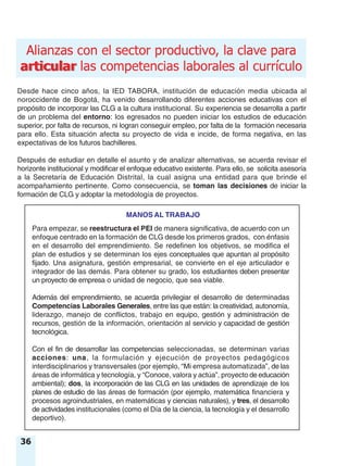 articular
Alianzas con el sector productivo, la clave para
articular las competencias laborales al currículo
Para empezar, se reestructura el PEI de manera significativa, de acuerdo con un
enfoque centrado en la formación de CLG desde los primeros grados, con énfasis
en el desarrollo del emprendimiento. Se redefinen los objetivos, se modifica el
plan de estudios y se determinan los ejes conceptuales que apuntan al propósito
fijado. Una asignatura, gestión empresarial, se convierte en el eje articulador e
integrador de las demás. Para obtener su grado, los estudiantes deben presentar
un proyecto de empresa o unidad de negocio, que sea viable.
Además del emprendimiento, se acuerda privilegiar el desarrollo de determinadas
Competencias Laborales Generales, entre las que están: la creatividad, autonomía,
liderazgo, manejo de conflictos, trabajo en equipo, gestión y administración de
recursos, gestión de la información, orientación al servicio y capacidad de gestión
tecnológica.
Con el fin de desarrollar las competencias seleccionadas, se determinan varias
acciones: una, la formulación y ejecución de proyectos pedagógicos
interdisciplinarios y transversales (por ejemplo, “Mi empresa automatizada”, de las
áreas de informática y tecnología, y “Conoce, valora y actúa”, proyecto de educación
ambiental); dos, la incorporación de las CLG en las unidades de aprendizaje de los
planes de estudio de las áreas de formación (por ejemplo, matemática financiera y
procesos agroindustriales, en matemáticas y ciencias naturales), y tres, el desarrollo
de actividades institucionales (como el Día de la ciencia, la tecnología y el desarrollo
deportivo).
36
Desde hace cinco años, la IED TABORA, institución de educación media ubicada al
noroccidente de Bogotá, ha venido desarrollando diferentes acciones educativas con el
propósito de incorporar las CLG a la cultura institucional. Su experiencia se desarrolla a partir
de un problema del entorno: los egresados no pueden iniciar los estudios de educación
superior, por falta de recursos, ni logran conseguir empleo, por falta de la formación necesaria
para ello. Esta situación afecta su proyecto de vida e incide, de forma negativa, en las
expectativas de los futuros bachilleres.
Después de estudiar en detalle el asunto y de analizar alternativas, se acuerda revisar el
horizonte institucional y modificar el enfoque educativo existente. Para ello, se solicita asesoría
a la Secretaría de Educación Distrital, la cual asigna una entidad para que brinde el
acompañamiento pertinente. Como consecuencia, se toman las decisiones de iniciar la
formación de CLG y adoptar la metodología de proyectos.
MANOS AL TRABAJO
 