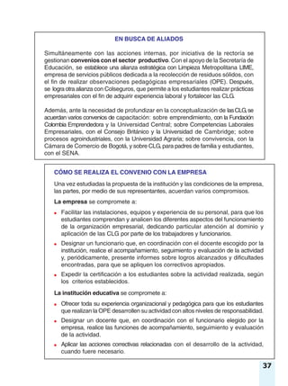 37
EN BUSCA DE ALIADOS
Simultáneamente con las acciones internas, por iniciativa de la rectoría se
gestionan convenios con el sector productivo. Con el apoyo de la Secretaría de
Educación, se establece una alianza estratégica con Limpieza Metropolitana LIME,
empresa de servicios públicos dedicada a la recolección de residuos sólidos, con
el fin de realizar observaciones pedagógicas empresariales (OPE). Después,
se logra otra alianza con Colseguros, que permite a los estudiantes realizar prácticas
empresariales con el fin de adquirir experiencia laboral y fortalecer las CLG.
Además, ante la necesidad de profundizar en la conceptualización de lasCLG,se
acuerdan varios convenios de capacitación: sobre emprendimiento, con la Fundación
Colombia Emprendedora y la Universidad Central; sobre Competencias Laborales
Empresariales, con el Consejo Británico y la Universidad de Cambridge; sobre
procesos agroindustriales, con la Universidad Agraria; sobre convivencia, con la
Cámara de Comercio de Bogotá, y sobre CLG, para padres de familia y estudiantes,
con el SENA.
CÓMO SE REALIZA EL CONVENIO CON LA EMPRESA
Una vez estudiadas la propuesta de la institución y las condiciones de la empresa,
las partes, por medio de sus representantes, acuerdan varios compromisos.
La empresa se compromete a:
● Facilitar las instalaciones, equipos y experiencia de su personal, para que los
estudiantes comprendan y analicen los diferentes aspectos del funcionamiento
de la organización empresarial, dedicando particular atención al dominio y
aplicación de las CLG por parte de los trabajadores y funcionarios.
● Designar un funcionario que, en coordinación con el docente escogido por la
institución, realice el acompañamiento, seguimiento y evaluación de la actividad
y, periódicamente, presente informes sobre logros alcanzados y dificultades
encontradas, para que se apliquen los correctivos apropiados.
● Expedir la certificación a los estudiantes sobre la actividad realizada, según
los criterios establecidos.
La institución educativa se compromete a:
● Ofrecer toda su experiencia organizacional y pedagógica para que los estudiantes
que realizan la OPE desarrollen su actividad con altos niveles de responsabilidad.
● Designar un docente que, en coordinación con el funcionario elegido por la
empresa, realice las funciones de acompañamiento, seguimiento y evaluación
de la actividad.
● Aplicar las acciones correctivas relacionadas con el desarrollo de la actividad,
cuando fuere necesario.
 