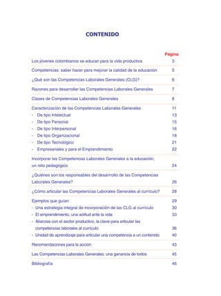 CONTENIDO
Página
Los jóvenes colombianos se educan para la vida productiva 3
Competencias: saber hacer para mejorar la calidad de la educación 5
¿Qué son las Competencias Laborales Generales (CLG)? 6
Razones para desarrollar las Competencias Laborales Generales 7
Clases de Competencias Laborales Generales 8
Caracterización de las Competencias Laborales Generales 11
- De tipo Intelectual 13
- De tipo Personal 15
- De tipo Interpersonal 16
- De tipo Organizacional 18
- De tipo Tecnológico 21
- Empresariales y para el Emprendimiento 22
Incorporar las Competencias Laborales Generales a la educación,
un reto pedagógico 24
¿Quiénes son los responsables del desarrrollo de las Competencias
Laborales Generales? 26
¿Cómo articular las Competencias Laborales Generales al currículo? 28
Ejemplos que guían 29
- Una estrategia integral de incorporación de las CLG al currículo 30
- El emprendimiento, una actitud ante la vida 33
- Alianzas con el sector productivo, la clave para articular las
competencias laborales al currículo 36
- Unidad de aprendizaje para articular una competencia a un contenido 40
Recomendaciones para la acción 43
Las Competencias Laborales Generales: una ganancia de todos 45
Bibliografía 46
 