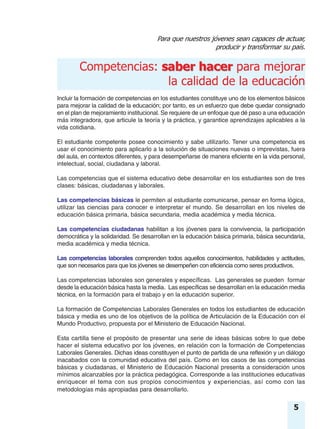 Para que nuestros jóvenes sean capaces de actuar,
producir y transformar su país.
saber hacerCompetencias: saber hacer para mejorar
la calidad de la educación
5
Incluir la formación de competencias en los estudiantes constituye uno de los elementos básicos
para mejorar la calidad de la educación; por tanto, es un esfuerzo que debe quedar consignado
en el plan de mejoramiento institucional. Se requiere de un enfoque que dé paso a una educación
más integradora, que articule la teoría y la práctica, y garantice aprendizajes aplicables a la
vida cotidiana.
El estudiante competente posee conocimiento y sabe utilizarlo. Tener una competencia es
usar el conocimiento para aplicarlo a la solución de situaciones nuevas o imprevistas, fuera
del aula, en contextos diferentes, y para desempeñarse de manera eficiente en la vida personal,
intelectual, social, ciudadana y laboral.
Las competencias que el sistema educativo debe desarrollar en los estudiantes son de tres
clases: básicas, ciudadanas y laborales.
Las competencias básicas le permiten al estudiante comunicarse, pensar en forma lógica,
utilizar las ciencias para conocer e interpretar el mundo. Se desarrollan en los niveles de
educación básica primaria, básica secundaria, media académica y media técnica.
Las competencias ciudadanas habilitan a los jóvenes para la convivencia, la participación
democrática y la solidaridad. Se desarrollan en la educación básica primaria, básica secundaria,
media académica y media técnica.
Las competencias laborales comprenden todos aquellos conocimientos, habilidades y actitudes,
que son necesarios para que los jóvenes se desempeñen con eficiencia como seres productivos.
Las competencias laborales son generales y específicas. Las generales se pueden formar
desde la educación básica hasta la media. Las específicas se desarrollan en la educación media
técnica, en la formación para el trabajo y en la educación superior.
La formación de Competencias Laborales Generales en todos los estudiantes de educación
básica y media es uno de los objetivos de la política de Articulación de la Educación con el
Mundo Productivo, propuesta por el Ministerio de Educación Nacional.
Esta cartilla tiene el propósito de presentar una serie de ideas básicas sobre lo que debe
hacer el sistema educativo por los jóvenes, en relación con la formación de Competencias
Laborales Generales. Dichas ideas constituyen el punto de partida de una reflexión y un diálogo
inacabados con la comunidad educativa del país. Como en los casos de las competencias
básicas y ciudadanas, el Ministerio de Educación Nacional presenta a consideración unos
mínimos alcanzables por la práctica pedagógica. Corresponde a las instituciones educativas
enriquecer el tema con sus propios conocimientos y experiencias, así como con las
metodologías más apropiadas para desarrollarlo.
 