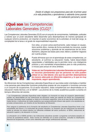 Las Competencias Laborales Generales (CLG) son el conjunto de conocimientos, habilidades, actitudes
y valores que un joven estudiante debe desarrollar para desempeñarse de manera apropiada en
cualquier entorno productivo, sin importar el sector económico de la actividad, el nivel del cargo, la
complejidad de la tarea o el grado de responsabilidad requerido.
Con ellas, un joven actúa asertivamente, sabe trabajar en equipo,
tiene sentido ético, maneja de forma acertada los recursos, puede
solucionar problemas y aprende de las experiencias de los otros.
Asimismo, adquiere las bases para crear, liderar y sostener negocios
por cuenta propia.
Puede afirmarse que con el aprendizaje de estas competencias, un
estudiante, al culminar su educación media, habrá desarrollado
capacidades y habilidades que le permiten tener una inteligencia
práctica y una mentalidad emprendedora para la vida productiva,
e incluso para actuar en otros ámbitos.
Vistas así, las Competencias Laborales Generales se constituyen
en recursos permanentes que las personas no sólo pueden
utilizar en su vida laboral, sino que les permiten desempeñarse
de manera adecuada en diferentes espacios y, lo que es muy
importante, seguir aprendiendo.
Se diferencian de las Competencias Laborales Específicas en que éstas están orientadas a habilitar
a las personas para desarrollar funciones productivas propias de una ocupación o funciones comunes
a un conjunto de ocupaciones. En el sector educativo, estas competencias son desarrolladas en la
educación media técnica y en el SENA*. Los jóvenes de la media académica pueden cursarlas en
tiempos diferentes del escolar.
Desde el colegio nos preparamos para dar el primer paso
a la vida productiva y aprendemos a valorarla como puente
de realización personal y social.
¿Qué son¿Qué son las Competencias
Laborales Generales (CLG)?
* Las Competencias Laborales Específicas están dirigidas a la formación en áreas de ocupacion determinadas;
pueden ser desarrolladas por las instituciones de educación media que además de ofrecer las Competencias
Laborales Generales hayan ampliado su oferta en la formación específica, como es el caso de las instituciones de
media técnica o instituciones de media académica que excepcionalmente ofrecen esta opción a los estudiantes en
jornadas extraescolares, por iniciativa de las Secretarías de Educación.
Para asegurar la pertinencia de la formación del estudiante en Competencias Laborales Específicas frente a las
necesidades del entorno y la continuidad del proceso educativo, es necesario que las instituciones de educación
media se articulen de manera efectiva con diferentes entidades del sector productivo, el SENA, instituciones de
educación superior y de educación no formal.
La articulación con el SENA permite a las instituciones educativas acceder a programas curriculares basados en
normas de competencia laboral. Estas normas son definidas con el sector productivo, consultan la Clasificación
Nacional de Ocupaciones y sirven como referentes para otorgar certificaciones laborales.
6
 
