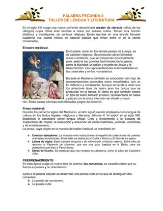PALABRA FECUNDA II
TALLER DE LENGUA Y LITERATURA
En el siglo XIII surge una nueva corriente denominada mester de clerecía (oficio de los
clérigos) cuyas obras eran escritas a mano por autores cultos. Tenían una función
didáctica y moralizante, de carácter religioso. Están escritas en una estrofa llamada
cuaderna vía: cuatro versos de catorce sílabas que riman entre sí en la última
consonante.
El teatro medieval:
En España, como en los demás países de Europa, es
de carácter religioso. Se producían obras llamadas
autos o misterios, que se componían principalmente
para celebrar las grandes festividades de la iglesia,
como la Navidad, la pasión y muerte de Jesús y la
Resurrección. Las representaciones eran realizadas en
las catedrales y en los monasterios.
Durante el Medioevo también se conocieron otro tipo de
representaciones conocidas como moralidades, con un
fin didáctico y moralizante. Aunque se tiende a creer que
los anteriores tipos de teatro eran los únicos que se
producían en la época, lo cierto es que también existía
un tipo de teatro llamado profano, representado en calles
y plazas con la única intensión de divertir y hacer
reír. Estas piezas cómicas eran llamadas juegos de escarnio.
Prosa medieval:
Durante los primeros siglos del Medioevo, el latín siguió siendo empleado como lengua de
cultura en los textos legales, religiosos y literarios. Alfonso X “el sabio” en el siglo XIII,
estableció el castellano como lengua oficial. Creó y encomendó a la Escuela de
Traductores de Toledo, la traducción y reducción de obras históricas, jurídicas, científicas
y de entretenimiento.
La prosa, cuyo origen es la manera de hablar habitual, se manifestó en:
Cuentos ejemplares. La mayoría eran traducciones al español de colecciones de cuentos
orientales moralizantes. Entre ellas se destacan el Calila e Dimna y El libro de los gatos.
Libros de viajes. Estos servían de guías o de información a futuros viajeros. Entre ellos de
destaca la Fazienda de Ultramar, que era una guía, basada en la Biblia, para los
peregrinos que iban a Tierra Santa.
Obras de ficción. Se destacan aquí las novelas de caballería, como el Libro del Caballero
Cifar.
PRERRENACIMIENTO
En esta época surge un nuevo tipo de poema: los romances, se caracterizaban por su
fuerza expresiva y su dramatismo.
Junto a la poesía popular se desarrolló una poesía culta en la que se distinguen dos
corrientes:
La poesía de cancionero.
La poesía culta
 