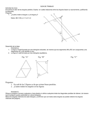 GUÍA DE TRABAJO
Actividad de inicio:
Encuentra el valor de los ángulos pedidos. Explica en cuáles relaciones entre los ángulos basan su razonamiento, justificando
la respuesta.
Pregunta:
     1. ¿Cuánto miden el ángulo x y el ángulo y?

        Datos: AB // CD y L1 // L2 // L3




Desarrollo de la clase
        Actividad a)
   1. La figura B está formada por dos triángulos isósceles, de manera que los segmentos AB y BC son congruentes y los
        segmentos AC y AD también lo son.
   2. La figura C está formada por tres triángulos equiláteros.

                         Fig. “A”                Fig. “B”                                          Fig. “C”




Preguntas:
      1. En cuál de las 2 figuras se da que existan líneas paralelas.
      2. ¿Cuánto miden los ángulos en las figuras

         Actividad b)
Dibuja un polígono convexo cualquiera y traza desde un vértice cualquiera todas las diagonales posibles de obtener, de manera
que el polígono quede subdividido en varios triángulos.
Marca los ángulos interiores de cada triángulo y confirman que con todos estos ángulos se pueden obtener los ángulos
interiores del polígono.
 