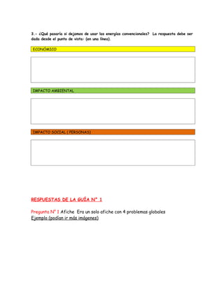3.- ¿Qué pasaría si dejamos de usar las energías convencionales? La respuesta debe ser
dada desde el punto de vista: (en una línea).

ECONÓMICO




IMPACTO AMBIENTAL




IMPACTO SOCIAL ( PERSONAS)




RESPUESTAS DE LA GUÍA N° 1

Pregunta N° 1 Afiche Era un solo afiche con 4 problemas globales
Ejemplo (podían ir más imágenes)
 