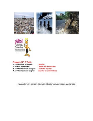 Pregunta N° 2 Tabla
1.-Acumulación de basura:       Reciclar
2.-Efecto invernadero:          Andar más en bicicleta
3.-Contaminación de las aguas   No botar basuras
4.-Contaminación de las pilas   Reciclar en contenedores




      Aprender sin pensar es inútil. Pensar sin aprender, peligroso .
 