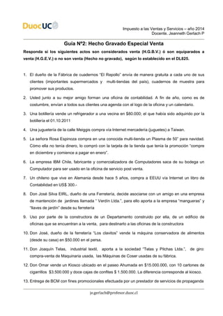 Impuesto a las Ventas y Servicios – año 2014
Docente. Jeanneth Gerlach P
je.gerlach@profesor.duoc.cl
Guía Nº2: Hecho Gravado Especial Venta
Responda si los siguientes actos son considerados venta (H.G.B.V.) ó son equiparados a
venta (H.G.E.V.) o no son venta (Hecho no gravado), según lo establecido en el DL825.
1. El dueño de la Fábrica de cuadernos “El Repollo” envía de manera gratuita a cada uno de sus
clientes (importantes supermercados y multi-tiendas del país), cuadernos de muestra para
promover sus productos.
2. Usted junto a su mejor amigo forman una oficina de contabilidad. A fin de año, como es de
costumbre, envían a todos sus clientes una agenda con el logo de la oficina y un calendario.
3. Una botillería vende un refrigerador a una vecina en $80.000; el que había sido adquirido por la
botillería el 01.10.2011
4. Una juguetería de la calle Meiggis compra vía Internet mercadería (juguetes) a Taiwan.
5. La señora Rosa Espinoza compra en una conocida multi-tienda un Plasma de 50” para navidad.
Cómo ella no tenía dinero, lo compró con la tarjeta de la tienda que tenía la promoción “compre
en diciembre y comience a pagar en enero”.
6. La empresa IBM Chile, fabricante y comercializadora de Computadores saca de su bodega un
Computador para ser usado en la oficina de servicio post venta.
7. Un chileno que vive en Alemania desde hace 5 años, compra a EEUU vía Internet un libro de
Contabilidad en US$ 300.-
8. Don José Silva EIRL, dueño de una Ferretería, decide asociarse con un amigo en una empresa
de mantención de jardines llamada “ Verdín Ltda.”, para ello aporta a la empresa “mangueras” y
“llaves de jardín” desde su ferretería
9. Uso por parte de la constructora de un Departamento construido por ella, de un edificio de
oficinas que se encuentran a la venta, para destinarlo a las oficinas de la constructora
10. Don José, dueño de la ferretería “Los clavitos” vende la máquina conservadora de alimentos
(desde su casa) en $50.000 en el persa.
11. Don Joaquín Telas, industrial textil, aporta a la sociedad “Telas y Pilchas Ltda.”, de giro:
compra-venta de Maquinaria usada, las Máquinas de Coser usadas de su fábrica.
12. Don Omar vende un Kiosco ubicado en el paseo Ahumada en $15.000.000, con 10 cartones de
cigarrillos $3.500.000 y doce cajas de confites $ 1.500.000. La diferencia corresponde al kiosco.
13. Entrega de BCM con fines promocionales efectuada por un prestador de servicios de propaganda
 