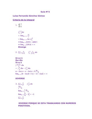 Guía N°2<br />Luisa Fernanda Sánchez Gómez <br />Criterio de la integral<br />1∞12dx <br />= limb=> ∞dxx <br />=limb=> ∞ln x1b   <br />= limb-∞LN b-LN1° <br />= limb-∞LN b=∞ <br />Diverge <br />n=1∞nn+1        1∞x(x+1) dx<br />U=x+1<br />Du=Dx<br />X=u-1<br />u-1 u du <br />= uu du-1u du <br />u-Ln u=x-Lnx+1b1 <br />limn-∞b-Ln(b+1)-1-Ln2=∞ <br />DIVERGE<br />n=1∞1n2       1x2 dx<br />1xb1 <br />limb=∞1x b1 <br />limb-∞1b-1=-1 <br />n=1∞1n2  <br /> DIVERGE PORQUE SE ESTA TRABAJANDO CON NUMEROS POSITIVOS.<br />EJERCICIOS PARA RESOLVER EN CASA<br />n=1∞1n2+1<br />1∞1(x2+1) dx=arctan(x) <br />arctan(x)b1       <br />limb-∞arctanb-π4 <br />-π4 <br />n=1∞1(n2+1) <br />DIVERGE <br />n=1∞n(n2+1)            1∞x(x2+1) <br />U=x2+1<br />  dudx=2x<br />du2x=dx <br />1∞xu  du2x                               <br /> =1/2   1u ½  <br />Ln u = ½ LnX2+1b1<br /> = ½ Lnb2+1- Ln 2<br />n=1∞n(n2+1) <br />DIVERGE<br />n=1∞n2n3+1<br />1∞x2(x3+1) <br />U= x3+1<br />dudx=3x2 <br />du3x2=dx  <br />xu2du3x2 <br />131u=13Lnu=13 Lnx3+1   <br />13   lim           b-∞(Lnb3+1-Ln 2)=∞ <br />DIVERGE<br />n=1∞e-n<br />1∞e-x= -e-x b1  <br />  lim           b-∞(-e-b+ e-1)= e-1 <br />= 0.36 <br />n=1∞e-n   <br />CONVERGE A 0.36<br />n=1∞1nLnn<br />1∞1xLnx <br />DIVERGE<br />Criterio del cociente<br />n=1∞2n2n!<br />an= 2n2n!       an+1= 2n2n+1!<br />limn=∞2n2n+1n!2n2n! = limn=∞1n+1<br />n=1∞2n2n!  <br />CONVERGE  <br />n=1∞22n!nn<br />an=22n!nn<br />an+1= 2n2n+1n! =(n+1)n(n+1)<br />n=1∞2n2n!  <br />CONVERGE<br />n=1∞3nn2nn<br />an= 3nn2nn<br />an+1= 3n+1n2nnn+1= 3n3n2nnn = 3nnnn<br />limn=∞3nnnn5nn2nn  = limn=∞3nnn<br />n=1∞3nn2nn   <br />CONVERGE <br />n=1∞e-n2<br />an=  e-n2an= e-n+12<br />limn=∞e-n2e-n+12 =limn=∞e-n2e-n2e2 = limn=∞1e2<br />n=1∞e-n2 <br />CONVERGE <br />n=1∞n2n!<br />an= n2n!           <br />an+1= (n+1)2(n+1)n!  = (n+1)n!<br />limn=1(n+1n!n2n!)  = limn=1n+1n2<br />n=1∞n2n! <br />CONVERGE<br />n=1∞-1nn!nn<br />an=(-1)nn!nn      <br />an+1= -1nn+1n!n+1n+1 = -1nn+1n!n+1nn+1 = -1nn!n+1n<br />limn=1-1nn!nn-1nn!-1nn!=limn=∞n+1nnn<br />n=1∞(-1)nn!nn  <br />DIVERGE <br />n=1∞nnn!<br />an=nnn!         <br />an+1= (n+1)n+1(n+1)n!  = n+1n(n+1)(n+1)n! = (n+1)nn!<br />limn=∞((n+1)nn!nnn!)  <br />n=1∞nnn!  <br />DIVERGE <br />Criterio de p-series<br /> n=1∞1ne     p= 6 converge  6>1<br /> n=1∞1nsen(45°)   p= sen 45°=0.8   diverge 0.8<1<br />Criterio de la raiz<br />n=1∞1lnn+12<br />limn=∞1(ln⁡(n+1))2 <br />=  limn=∞1nn+1-n = limn=∞1lnn+1<br />n=1∞1(lnn+1)2 <br />CONVERGE <br />n=1∞2nnn<br />limn=∞n2nnn  = limn=∞1n<br />n=1∞2nnn  <br />CONVERGE  <br />n=1∞n2nn<br />limn=∞n2n-n <br /> = limn=∞nn2nn-n<br />=  limn=∞nn2-n<br />n=1∞n2nn  <br />CONVERGE <br /> n=1∞e-n<br />limn=∞ne-n = limn=∞1e1<br />n=1∞e-n  <br />CONVERGE <br />Convergencia  absoluta<br />n=1∞-1n1n<br />an= 1n         <br />an+1=1n+1<br />1n=1n+1 <br />N+1 > n  tiene convergencia absoluta<br />limn=∞1n  Su límite es 0.<br />Por el criterio de la integral no hay convergencia absoluta.<br />n=1∞-1nn!nn<br />an= n!nn <br />an+1= n+1n!n+1n+1  = n!n+1<br />n!(n+1)<n!nn<br />No se cumple la primera condición entonces no hay convergencia absoluta.<br />n=1∞-1n+1nn<br />an= 1nn          <br />an+1= 1n+1n+1<br />1n+1n+1<1nn<br />No se cumple la primera condición entonces no hay convergencia absoluta.<br /> <br />