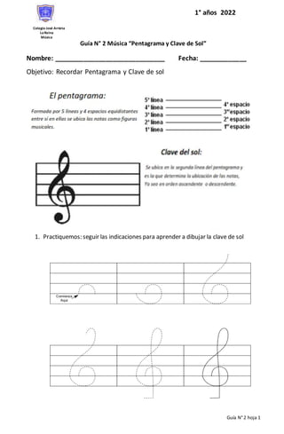 Guía N°2 hoja 1
Colegio José Arrieta
LaReina
Música
Guía N° 2 Música “Pentagrama y Clave de Sol”
Nombre: ______________________________ Fecha: _____________
Objetivo: Recordar Pentagrama y Clave de sol
1. Practiquemos: seguir las indicaciones para aprender a dibujar la clave de sol
1° años 2022
 