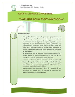 Propuesta didáctica
  Ajuste Curricular 2009 - Primero Medio




Estimado Docente:

    Para poder llevar a cabo la guía que proponemos, es
      importante    que   usted   se   comunique     con      sus   pares,
      especialmente con el docente de Artes Visuales, y si se
      encuentra en un establecimiento Técnico-Profesional y/o
      Industrial, debe comunicar con el docente de Electrónica. Así
      usted podrá definir con ellos las características del trabajo a
      realizar, y además podrán llegar a un consenso con respecto a
      las evaluaciones.
    Se recomienda que en conjunto los docentes involucrados,
      puedan definir los plazos de realización de cada una de las
      actividades a realizar, para concretar este proyecto.
    Junto con los docentes, deberá comunicar al Jefe de la Unidad
      Técnico Pedagógica, sobre esta actividad interdisciplinaria,
      para obtener los permisos necesarios para la organización de la
      exposición, que será abierta al público.
    A continuación entregamos una rúbrica de evaluación de los
      segmentos del trabajo que corresponde al subsector de
      Historia, Geografía y Ciencias Sociales.




                                                                             1
 