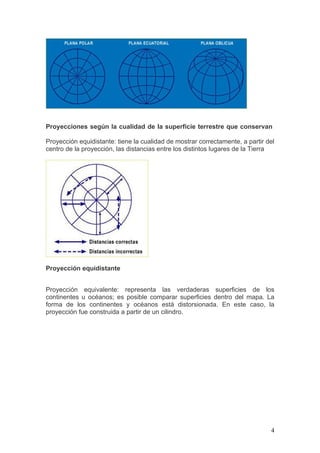 Proyecciones según la cualidad de la superficie terrestre que conservan

Proyección equidistante: tiene la cualidad de mostrar correctamente, a partir del
centro de la proyección, las distancias entre los distintos lugares de la Tierra




Proyección equidistante


Proyección equivalente: representa las verdaderas superficies de los
continentes u océanos; es posible comparar superficies dentro del mapa. La
forma de los continentes y océanos está distorsionada. En este caso, la
proyección fue construida a partir de un cilindro.




                                                                               4
 