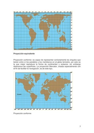 Proyección equivalente


Proyección conforme: es capaz de representar correctamente los ángulos que
tienen entre sí los paralelos y los meridianos en el globo terrestre, por esto es
la que mejor reproduce la forma de continentes y océanos; sin embargo
distorsiona las superficies. La proyección Mercator, creada especialmente con
el fin de facilitar la navegación, es de este tipo.




Proyección conforme




                                                                               5
 