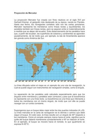 Proyección de Mercator


La proyección Mercator fue creada con fines náuticos en el siglo XVI por
Gerhard Kremer, el geógrafo más destacado de su época, nacido en Flandes.
Hasta esa fecha, los navegantes contaban sólo con las cartas portulanas.
Mercator representa los meridianos como líneas rectas y equidistantes; los
paralelos también son líneas rectas, pero se separan entre sí matemáticamente
a medida que se alejan del ecuador. Este distanciamiento de los paralelos hace
que, a partir del ecuador, las superficies de océanos y continentes se agranden
paulatinamente, de tal modo que, por ejemplo, la isla de Groenlandia aparece
tan grande como América del Sur.




La línea dibujada sobre el mapa es un ejemplo de una ruta de navegación, la
cual se puede seguir con instrumentos de navegación simples, como la brújula.


La separación de los paralelos está calculada especialmente para que los
ángulos entre meridianos y paralelos sean correctos y para que la loxodrómica
se represente con una línea recta. La loxodrómica es una línea que intersecta a
todos los meridianos con el mismo ángulo, de modo que con ella se puede
navegar con un rumbo constante.


Supongamos que un buque debe viajar entre los dos puertos indicados (A y B).
La línea marcada en la carta de navegación es la derrota o camino que debe
seguir el buque. En este caso, la línea resulta con un ángulo de 45º respecto a
los meridianos. Como el compás siempre marca hacia el norte, significa que la
quilla del buque deberá mantenerse constantemente a 45º en relación al norte.
En el ejemplo, el buque se moverá hacia el noreste, lo que igualmente se
expresa N 45º E.



                                                                             6
 