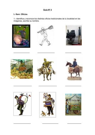 Guía Nº 3

I.- Ítem: Oficios

1.- Identifica y reconoce los distintos oficios tradicionales de tu localidad en las
imágenes, escribe su nombre.




_______________               ________________                   _______________




_________________              _________________                 _______________




________________                    _______________                _____________
 