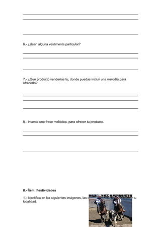 6.- ¿Usan alguna vestimenta particular?




7.- ¿Que producto venderías tu, donde puedas incluir una melodía para
ofrecerlo?




8.- Inventa una frase melódica, para ofrecer tu producto.




II.- Ítem: Festividades

1.- Identifica en las siguientes imágenes, las distintas festividades del País y tu
localidad.
 