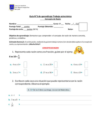 Liceo Los Jazmines
Prof. Miguel VargasDíaz
Melipilla
Guía N°3 de aprendizaje Trabajo asincrónico
Concepto de Razón
Nombre: _____________________________________ Curso: 6º___ Fecha: __/__/21/
Puntaje Total: puntos Puntaje Obtenido: __________
Puntaje de corte: puntos (60 %) Nota=
Objetivo de aprendizaje: Demostrar que comprenden el concepto de razón de manera concreta,
pictórica y simbólica
EstimadoAlumno/a:A continuación,realizarásla guía de trabajo número 3en dondedebesaplicar el concepto de
razón y su representación. ¡¡MuchoÉxito!!
CONCEPTO DE RAZON
1. Representa cada razón como una fracción, guíate por el ejemplo.
6 es 10 =
𝟔
𝟏𝟎
2. Escriba en cada caso una situación que pueda representarsecon la razón
correspondiente. Observa elejemplo: