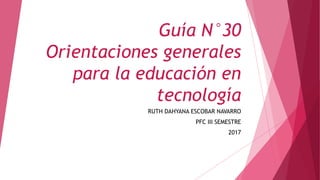 Guía N°30
Orientaciones generales
para la educación en
tecnología
RUTH DAHYANA ESCOBAR NAVARRO
PFC III SEMESTRE
2017
 