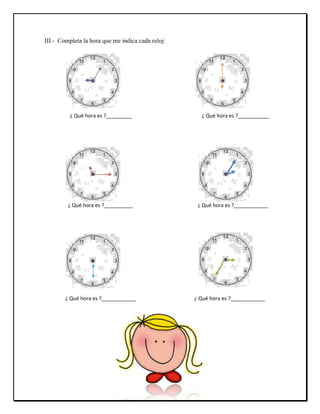 III.- Completa la hora que me indica cada reloj:
¿ Qué hora es ?_________ ¿ Qué hora es ?___________
¿ Qué hora es ?______...