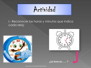 Actividad
I.- Reconocer las horas y minutos que indica
cada reloj:
¿La hora es…… ?
Macarena Jaramillo-Ffabiola Díaz
 