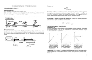 MOVIMIENTO RECTILÍNEO UNIFORME ACELERADO                                      Se sabe que

Características de un M. R. U. A.
                                                                                                                                                 Ec. 2
Descripción escalar
a) La trayectoria de la partícula es una línea recta                                           Por lo tanto al efectuar el análisis vectorial se obtiene que “v” y “a” son vectores ligados, lo
b) La rapidez de la partícula aumenta proporcionalmente con el tiempo, es decir, aumenta       que significa que estos dos conceptos tienen igual dirección y sentido. Y en el caso del
la misma cantidad para un mismo intervalo de tiempo.                                           M.R.U.A la velocidad , la variación de velocidad y la aceleración son de igual sentido por lo
                                                                                               que en las ecuaciones estos conceptos tienen siempre los mismos signos.


                                                                                               Ecuación de la rapidez en función del tiempo: Esta ecuación nos permite determinar la
                                                                                               velocidad de un objeto en un tiempo determinado “t”.



                                                                                                                                                         Ec. 3

                                                                                               Representación gráfica de la velocidad
                                                                                               i) Gráfico v = f(t)
                                                                                               La curva de un gráfico v/t que informa de un movimiento uniforme acelerado, es una recta
Descripción vectorial                                                                          de pendiente diferente a cero. En esta gráfica el valor de la pendiente de la recta es igual
La aceleración permanece constante. Si la trayectoria de la partícula coincide con el eje x,   al valor numérico de la aceleración.
de tal manera que en un instante t0 la partícula pasa por el punto A con una velocidad v 0 y
en un instante posterior tf pasa por el punto B, con una velocidad v, como lo muestra la
figura.




                                                                                               Observación: En un gráfico v = f(t) el área comprendida entre la curva y el eje del tiempo
                                                                                               corresponde al valor numérico de la distancia recorrida por la partícula en un intervalo de
                                                                                               tiempo Δt.

                                                                                                                                                                                             3
 