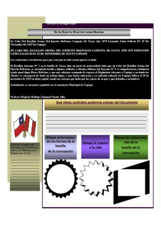 En la Guerra Ocurren cosas Buenas
Dibuje el heroísmo
de los héroes de la
batalla
de la concepción
Que ideas centrales podemos extraer del documento
Escriba la consigna aquí.
Dibuje el respeto
a la vida
Dibuje las consecuen-
cias de la
batalla de la
concepción
________________________________________________________
________________________________________________________
________________________________________________________
________________________________________________________
Describa la Imagen argu-
mentando con el Texto en
base a La Tolerancia y el
Respeto por el otro
_____________________
_____________________
_____________________
_____________________
_____________________
_____________________
_____________________
_____________________
_____________________
_____________________
_____________________
 