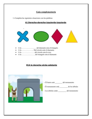 Guía complementaria
1.-Completa las siguientes situaciones con las palabras:
A) Derecha-derecha-izquierda-izquierda.
A la …………………… del diamante esta el triangulo.
A la ……………….. Del circulo está el diamante.
A la ………………….del circulo esta la cruz.
A la …………………..del triangulo esta el diamante
B)A la derecha-atrás-adelante
- Él burro está ________ del monumento
- Él monumento está _________ de los árboles
- Los árboles están _________ del monumento
 