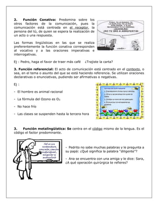 2. Función Conativa: Predomina sobre los
otros factores de la comunicación, pues la
comunicación está centrada en el receptor, la
persona del tú, de quien se espera la realización de
un acto o una respuesta.
Las formas lingüísticas en las que se realiza
preferentemente la función conativa corresponden
al vocativo y a las oraciones imperativas e
interrogativas.
Ej : Pedro, haga el favor de traer más café ¿Trajiste la carta?
3. Función referencial: El acto de comunicación está centrado en el contexto, o
sea, en el tema o asunto del que se está haciendo referencia. Se utilizan oraciones
declarativas o enunciativas, pudiendo ser afirmativas o negativas.
Ej :
- El hombre es animal racional
- La fórmula del Ozono es O3
- No hace frío
- Las clases se suspenden hasta la tercera hora
3. Función metalingüística: Se centra en el código mismo de la lengua. Es el
código el factor predominante.
- Pedrito no sabe muchas palabras y le pregunta a
su papá: ¿Qué significa la palabra “diligente”?
- Ana se encuentra con una amiga y le dice: Sara,
¿A qué operación quirúrgica te refieres?
 
