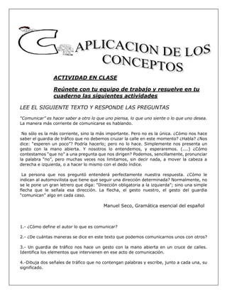 ACTIVIDAD EN CLASE
Reúnete con tu equipo de trabajo y resuelve en tu
cuaderno las siguientes actividades
LEE EL SIGUIENTE TEXTO Y RESPONDE LAS PREGUNTAS
“Comunicar” es hacer saber a otro lo que uno piensa, lo que uno siente o lo que uno desea.
La manera más corriente de comunicarse es hablando.
No sólo es la más corriente, sino la más importante. Pero no es la única. ¿Cómo nos hace
saber el guardia de tráfico que no debemos cruzar la calle en este momento? ¿Habla? ¿Nos
dice: “esperen un poco”? Podría hacerlo; pero no lo hace. Simplemente nos presenta un
gesto con la mano abierta. Y nosotros lo entendemos, y esperaremos. (....) ¿Cómo
contestamos “que no” a una pregunta que nos dirigen? Podemos, sencillamente, pronunciar
la palabra “no”, pero muchas veces nos limitamos, sin decir nada, a mover la cabeza a
derecha e izquierda, o a hacer lo mismo con el dedo índice.
La persona que nos preguntó entenderá perfectamente nuestra respuesta. ¿Cómo le
indican al automovilista que tiene que seguir una dirección determinada? Normalmente, no
se le pone un gran letrero que diga: “Dirección obligatoria a la izquierda”; sino una simple
flecha que le señala esa dirección. La flecha, el gesto nuestro, el gesto del guardia
“comunican” algo en cada caso.
Manuel Seco, Gramática esencial del español
1.- ¿Cómo define el autor lo que es comunicar?
2.- ¿De cuántas maneras se dice en este texto que podemos comunicarnos unos con otros?
3.- Un guardia de tráfico nos hace un gesto con la mano abierta en un cruce de calles.
Identifica los elementos que intervienen en ese acto de comunicación.
4.-Dibuja dos señales de tráfico que no contengan palabras y escribe, junto a cada una, su
significado.
 