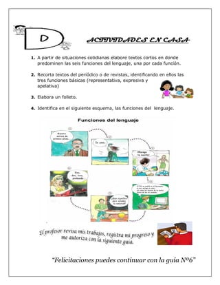 ACTIVIDADES EN CASA
1. A partir de situaciones cotidianas elabore textos cortos en donde
predominen las seis funciones del lenguaje, una por cada función.
2. Recorta textos del periódico o de revistas, identificando en ellos las
tres funciones básicas (representativa, expresiva y
apelativa)
3. Elabora un folleto.
4. Identifica en el siguiente esquema, las funciones del lenguaje.
“Felicitaciones puedes continuar con la guía Nº6”
 