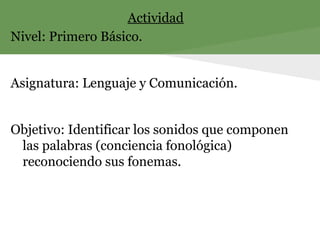 Actividad
Nivel: Primero Básico.
Asignatura: Lenguaje y Comunicación.
Objetivo: Identificar los sonidos que componen
las palabras (conciencia fonológica)
reconociendo sus fonemas.
 