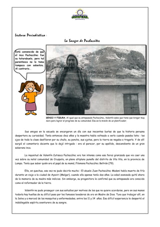 Lectura Periodística :
La Sangre de Pachacútec
Sus amigos en la escuela se encargaron un día con sus inocentes burlas de que la historia peruana
despertara su curiosidad. Tenía entonces diez años y la maestra había volteado a verlo cuando pasaba lista : los
ojos de toda la clase desfilaron por su chullo, su poncho, sus ojotas, pero la tierra se negaba a tragarlo. Y de allí
surgió el comentario docente que lo dejó intrigado : era al parecer, por su apellido, descendiente de un gran
soberano inca.
La inquietud de Valentín Cutisaca Pachacútec era tan intensa como esa feroz granizada que vio caer una
vez sobre su natal comunidad de Cruzpata, en pleno altiplano puneño del distrito de Vila Vila, en la provincia de
Lampa. Tenía que saber quién era el papá de su mamá, Filomena Pachacútec Beltrán (79).
Ella, en quechua, esa vez no pudo decirle mucho : El abuelo Juan Pachacútec Madani había muerto de frío
durante un viaje a la ciudad de Ayaviri (Melgar), cuando ella apenas tenía dos años. La edad avanzada quitó ahora
de la memoria de su madre más indicios. Sin embargo, su progenitora le confirmó que su antepasado era conocido
como el reformador de la tierra.
Valentín no pudo proseguir con sus estudios por motivos de los que no quiere acordarse, pero en sus manos
todavía hay huellas de su difícil paso por los famosos lavaderos de oro en Madre de Dios. Tuvo que trabajar allí, en
la Selva y a merced de los mosquitos y enfermedades, entre los 11 y 14 años. Esa difícil experiencia le despertó el
indoblegable espíritu aventurero de su sangre.
GENIO Y FIGURA. Al igual que su antepasado Pachacútec, Valentín sabe que tiene que bregar muy
duro para lograr el progreso de su comunidad. Esa es la misión de un planificador.
Está convencido de que
el inca Pachacútec fue
su tatarabuelo, pero tal
parentesco no lo toma
tampoco con soberbia.
Al contrario..
 