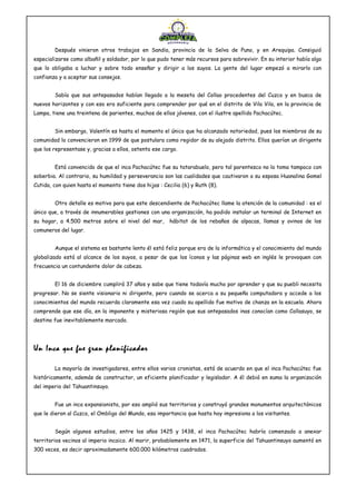 Después vinieron otros trabajos en Sandia, provincia de la Selva de Puno, y en Arequipa. Consiguió
especializarse como albañil y soldador, por lo que pudo tener más recursos para sobrevivir. En su interior había algo
que lo obligaba a luchar y sobre todo enseñar y dirigir a los suyos. La gente del lugar empezó a mirarlo con
confianza y a aceptar sus consejos.
Sabía que sus antepasados habían llegado a la meseta del Collao procedentes del Cuzco y en busca de
nuevos horizontes y con eso era suficiente para comprender por qué en el distrito de Vila Vila, en la provincia de
Lampa, tiene una treintena de parientes, muchos de ellos jóvenes, con el ilustre apellido Pachacútec.
Sin embargo, Valentín es hasta el momento el único que ha alcanzado notoriedad, pues los miembros de su
comunidad lo convencieron en 1999 de que postulara como regidor de su alejado distrito. Ellos querían un dirigente
que los representase y, gracias a ellos, ostenta ese cargo.
Está convencido de que el inca Pachacútec fue su tatarabuelo, pero tal parentesco no lo toma tampoco con
soberbia. Al contrario, su humildad y perseverancia son las cualidades que cautivaron a su esposa Huanalina Gomel
Cutida, con quien hasta el momento tiene dos hijas : Cecilia (6) y Ruth (8).
Otro detalle es motivo para que este descendiente de Pachacútec llame la atención de la comunidad : es el
único que, a través de innumerables gestiones con una organización, ha podido instalar un terminal de Internet en
su hogar, a 4.500 metros sobre el nivel del mar, hábitat de los rebaños de alpacas, llamas y ovinos de los
comuneros del lugar.
Aunque el sistema es bastante lento él está feliz porque era de la informática y el conocimiento del mundo
globalizado está al alcance de los suyos, a pesar de que los íconos y las páginas web en inglés le provoquen con
frecuencia un contundente dolor de cabeza.
El 16 de diciembre cumplirá 37 años y sabe que tiene todavía mucho por aprender y que su puebli necesita
progresar. No se siente visionario ni dirigente, pero cuando se acerca a su pequeña computadora y accede a los
conocimientos del mundo recuerda claramente esa vez cuado su apellido fue motivo de chanza en la escuela. Ahora
comprende que ese día, en la imponente y misteriosa región que sus antepasados inas conocían como Collasuyo, se
destino fue inevitablemente marcado.
Un Inca que fue gran planificador
La mayoría de investigadores, entre ellos varios cronistas, está de acuerdo en que el inca Pachacútec fue
históricamente, además de constructor, un eficiente planificador y legislador. A él debió en suma la organización
del imperio del Tahuantinsuyo.
Fue un inca expansionista, por eso amplió sus territorios y construyó grandes monumentos arquitectónicos
que le dieron al Cuzco, el Ombligo del Mundo, esa importancia que hasta hoy impresiona a los visitantes.
Según algunos estudios, entre los años 1425 y 1438, el inca Pachacútec habría comenzado a anexar
territorios vecinos al imperio incaico. Al morir, probablemente en 1471, la superficie del Tahuantinsuyo aumentó en
300 veces, es decir aproximadamente 600.000 kilómetros cuadrados.
 