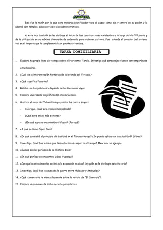 Esa fue la razón por la que este monarca planificador tuvo al Cuzco como eje y centro de su poder y lo
adornó con templos, palacios y edificios administrativos.
A este inca también se le atribuye el inicio de las construcciones existentes a lo largo del río Vilcanota y
de la utilización en su máxima dimensión de andenería para obtener cultivos. Fue además el creador del sistema
vial en el imperio que lo complementó con puentes y tambos.
TAREA DOMICILIARIA
1. Elabora tu propia línea de tiempo sobre el Horizonte Tardío. Investiga qué personajes fueron contemporáneos
a Pachacútec.
2. ¿Cuál es la interpretación histórica de la leyenda del Titicaca?
3. ¿Qué significa Pacarina?
4. Relata con tus palabras la leyenda de los Hermanos Ayar.
5. Elabora una reseña biográfica del Inca Gracilazo.
6. Grafica el mapa del Tahuantinsuyo y ubica los cuatro suyos :
− Averigua, ¿cuál era el suyo más poblado?
− ¿Qué suyo era el más extenso?
− ¿En qué suyo se encontraba el Cuzco? ¿Por qué?
7. ¿A qué se llama Cápac Cuna?
8. ¿En qué consistió el principio de dualidad en el Tahuantinsuyo? ¿Se puede aplicar en la actualidad? ¿Cómo?
9. Investiga, ¿cuál fue la idea que tenían los incas respecto al tiempo? Menciona un ejemplo.
10. ¿Cuáles son los períodos de la Historia Inca?
11. ¿En qué período se encuentra Cápac Yupanqui?
12. ¿Con qué acontecimientos se inicia la expansión incaica? ¿A quién se le atribuye esta victoria?
13. Investiga, ¿cuál fue la causa de la guerra entre Huáscar y Atahualpa?
14. ¿Qué comentario te viene a la mente sobre la noticia de “El Comercio”?
15. Elabora un resumen de dicho recorte periodístico.
 