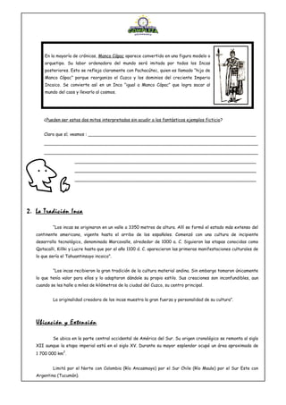 ¿Pueden ser estos dos mitos interpretados sin acudir a los fantásticos ejemplos ficticio?
Claro que sí; veamos : ______________________________________________________________
_______________________________________________________________________________
_______________________________________________________________________________
___________________________________________________________________
___________________________________________________________________
___________________________________________________________________
2. La Tradición Inca
“Los incas se originaron en un valle a 3350 metros de altura. Allí se formó el estado más extenso del
continente americano, vigente hasta el arribo de los españoles. Comenzó con una cultura de incipiente
desarrollo tecnológico, denominada Marcavalle, alrededor de 1000 a. C. Siguieron las etapas conocidas como
Qotacalli, Killki y Lucre hasta que por el año 1100 d. C. aparecieron las primeras manifestaciones culturales de
lo que sería el Tahuantinsuyo incaico”.
“Los incas recibieron la gran tradición de la cultura material andina. Sin embargo tomaron únicamente
lo que tenía valor para ellos y lo adaptaron dándole su propio estilo. Sus creaciones son inconfundibles, aun
cuando se les halle a miles de kilómetros de la ciudad del Cuzco, su centro principal.
La originalidad creadora de los incas muestra la gran fuerza y personalidad de su cultura”.
Ubicación y Extensión
Se ubica en la parte central occidental de América del Sur. Su origen cronológico se remonta al siglo
XII aunque la etapa imperial está en el siglo XV. Durante su mayor esplendor ocupó un área aproximada de
1 700 000 km
2
.
Limitó por el Norte con Colombia (Río Ancasmayo) por el Sur Chile (Río Maule) por el Sur Este con
Argentina (Tucumán).
En la mayoría de crónicas, Manco Cápac aparece convertido en una figura modelo o
arquetipo. Su labor ordenadora del mundo será imitada por todos los Incas
posteriores. Esto se refleja claramente con Pachacútec, quien es llamado “hijo de
Manco Cápac” porque reorganizo el Cuzco y los dominios del creciente Imperio
Incaico. Se convierte así en un Inca “igual a Manco Cápac” que logra sacar al
mundo del caos y llevarlo al cosmos.
 