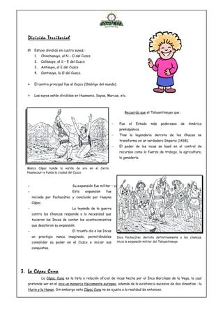 División Territorial
 Estuvo dividido en cuatro suyos :
1. Chinchasuyo, al N – O del Cuzco
2. Collasuyo, al S – E del Cuzco
3. Antisuyo, al E del Cuzco
4. Contisuyo, la O del Cuzco.
 El centro principal fue el Cuzco (Ombligo del mundo).
 Los suyos están divididos en Huamanis, Sayas, Marcas, etc.
Recuerda que el Tahuantinsuyo que :
− Fue el Estado más poderosos de América
prehispánica.
− Tras la legendaria derrota de los Chacas se
transforma en un verdadero Imperio (1438).
− El poder de los incas se basó en el control de
recursos como la fuerza de trabajo, la agricultura,
la ganadería.
− Su expansión fue militar – cultural y religiosa.
− Esta expansión fue
iniciada por Pachacútec y concluida por Huayna
Cápac.
− La leyenda de la guerra
contra los Chancas responde a la necesidad que
tuvieron los Incas de contar los acontecimientos
que desataron su expansión.
− El triunfo dio a los Incas
un prestigio nunca imaginado, permitiéndoles
consolidar su poder en el Cuzco e iniciar sus
conquistas.
3. La Cápac Cuna
La Cápac Cuna es la lista o relación oficial de incas hecha por el Inca Garcilaso de la Vega, la cual
pretende ver en el inca un monarca típicamente europeo, además de la existencia sucesiva de dos dinastías : la
Hurin y la Hanan. Sin embargo esta Cápac Cuna no se ajusta a la realidad de entonces.
Manco Cápac hunde la varilla de oro en el Cerro
Huanacauri y funda la ciudad del Cuzco
Inca Pachacútec derrota definitivamente a los chancas,
inicia la expansión militar del Tahuantinsuyo
 