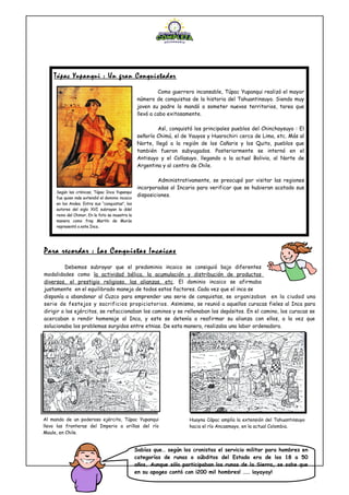 Para recordar : Las Conquistas Incaicas
Debemos subrayar que el predominio incaico se consiguió bajo diferentes
modalidades como la actividad bélica, la acumulación y distribución de productos
diversos, el prestigio religioso, las alianzas, etc. El dominio incaico se afirmaba
justamente en el equilibrado manejo de todos estos factores. Cada vez que el inca se
disponía a abandonar al Cuzco para emprender una serie de conquistas, se organizaban en la ciudad una
serie de festejos y sacrificios propiciatorios. Asimismo, se reunió a aquellos curacas fieles al Inca para
dirigir a los ejércitos, se refaccionaban los caminos y se rellenaban los depósitos. En el camino, los curacas se
acercaban a rendir homenaje al Inca, y este se detenía a reafirmar su alianza con ellos, a la vez que
solucionaba los problemas surgidos entre etnias. De esta manera, realizaba una labor ordenadora.
Túpac Yupanqui : Un gran Conquistador
Como guerrero incansable, Túpac Yupanqui realizó el mayor
número de conquistas de la historia del Tahuantinsuyo. Siendo muy
joven su padre lo mandó a someter nuevos territorios, tarea que
llevó a cabo exitosamente.
Así, conquistó los principales pueblos del Chinchaysuyo : El
señorío Chimú, el de Yauyos y Huarochiri cerca de Lima, etc. Más al
Norte, llegó a la región de los Cañaris y los Quito, pueblos que
también fueron subyugados. Posteriormente se internó en el
Antisuyo y el Collasuyo, llegando a la actual Bolivia, al Norte de
Argentina y al centro de Chile.
Administrativamente, se preocupó por visitar las regiones
incorporadas al Incario para verificar que se hubieran acatado sus
disposiciones.
Según las crónicas, Túpac Inca Yupanqui
fue quien más extendió el dominio incaico
en los Andes. Entre sus “conquistas”, los
autores del siglo XVI subrayan la ddel
reino del Chimor. En la foto se muestra la
manera como fray Martín de Murúa
representó a este Inca.
Al mando de un poderoso ejército, Túpac Yupanqui
llevo las fronteras del Imperio a orillas del río
Maule, en Chile.
Huayna Cápac amplía la extensión del Tahuantinsuyo
hacia el río Ancasmayo, en la actual Colombia.
Sabías que… según los cronistas el servicio militar para hombres en
categorías de runas o súbditos del Estado era de los 18 a 50
años. Aunque sólo participaban los runas de la Sierra, se sabe que
en su apogeo contó con ¡200 mil hombres! …… ¡ayayay!
 