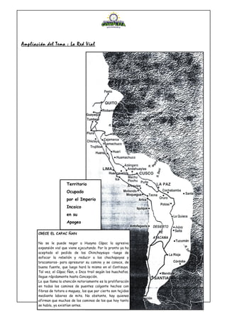 Ampliación del Tema : La Red Vial
Territorio
Ocupado
por el Imperio
Incaico
en su
Apogeo
CRECE EL CAPAC ÑAN
No se le puede negar a Huayna Cápac la agresiva
expansión vial que viene ejecutando. Por lo pronto ya ha
aceptado el pedido de los Chinchaysuyo –luego de
sofocar la rebelión y reducir a los chachapoyas y
bracamoros- para apresurar su camino y se conoce, de
buena fuente, que luego hará lo mismo en el Contisuyo.
Tal vez, el Cápac Ñan, o Inca trail según los huachafos,
llegue rápidamente hasta Concepción.
Lo que llama la atención notoriamente es la proliferación
en todos los caminos de puentes colgante hechos con
fibras de totora o maguey, los que por cierto son tejidos
mediante labores de mita. No obstante, hay quienes
afirman que muchos de los caminos de los que hoy tanto
se habla, ya existían antes.
 