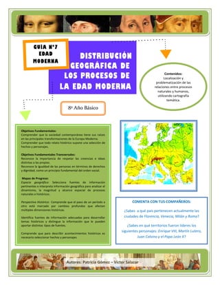 Título de la campaña
         GUÍA Nº7
          EDAD
                                 DISTRIBUCIÓN
         MODERNA
                              GEOGRÁFICA DE
                Título de la campaña
                             LOS PROCESOS DE                                                    Contenidos:
                                                                                               Localización y
                                                                                         problematización de las
                            LA EDAD MODERNA                                             relaciones entre procesos
                                                                                          naturales y humanos,
                                                                                          utilizando cartografía
                                                                                                 temática.
                                                                                       ��� ��� ��� ��� ��� ��� ��� ���
                                                                                        ��� ��� ��� ��� ��� ��� ���
                                  8º Año Básico                                         ��� ��� ��� ��� ��� ��� ���
                                                                                          ��� ��� ��� ��� ��� ���




 Objetivos Fundamentales:
 Comprender que la sociedad contemporánea tiene sus raíces
 en las principales transformaciones de la Europa Moderna.
 Comprender que todo relato histórico supone una selección de
 hechos y personajes.

 Objetivos Fundamentales Transversales:
 Reconoce la importancia de respetar las creencias e ideas
 distintas a las propias.
 Reconoce la igualdad de las personas en términos de derechos
 y dignidad, como un principio fundamental del orden social.

 Mapas de Progreso:
 Espacio geográfico: Selecciona fuentes de información
Ogr+a e interpreta información geográfica para analizar el
 pertinentes
 dinamismo, la magnitud y alcance espacial de procesos
 naturales e históricos.

 Perspectiva Histórica: Comprende que el paso de un período a             COMENTA CON TUS COMPAÑEROS:
 otro está marcado por cambios profundos que afectan
 múltiples dimensiones históricas.                                   ¿Sabes a qué país pertenecen actualmente las
 Identifica fuentes de información adecuadas para desarrollar        ciudades de Florencia, Venecia, Milán y Roma?
 temas históricos y distingue la información que le pueden
 aportar distintos tipos de fuentes.                                    ¿Sabes en qué territorios fueron líderes los
                                                                    siguientes personajes: Enrique VIII, Martín Lutero,
 Comprende que para describir acontecimientos históricos es
 necesario seleccionar hechos y personajes.                                   Juan Calvino y el Papa León X?




                                 Autores: Patricia Gómez – Víctor Salazar
                                                                1
 