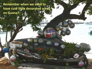 Remember when we used to
have cute little decorated areas
on Guana?
 