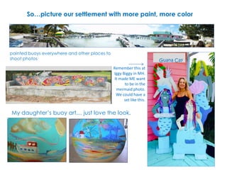 So…picture our settlement with more paint, more color
Guana Cay
My daughter’s buoy art… just love the look.
painted buoys everywhere and other places to
shoot photos
Remember this at
Iggy Biggy in MH.
It made ME want
to be in the
mermaid photo.
We could have a
set like this.
 