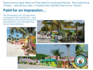 The atmosphere can’t be described
on paper but WE could be this… and
look closely at the use of many of the
recycled items so it’s not expensive.
We just need creativity.
These photos were taken on Pine Island in southwest Florida. The tourists love
it there… and all the color. It makes them feel like their on an “island.”
Paint for an impression…
 