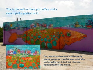 This is the wall on their post office and a
close up of a portion of it.
The colorful environment is influence by
Leoma Lovegrove, a well-known artist who
has her gallery on this street. She also
painted many of the murals.
 