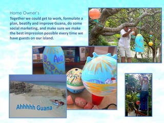 Home Owners
Together we could get to work, formulate a
plan, beatify and improve Guana, do some
social marketing, and make sure we make
the best impression possible every time we
have guests on our island.
 