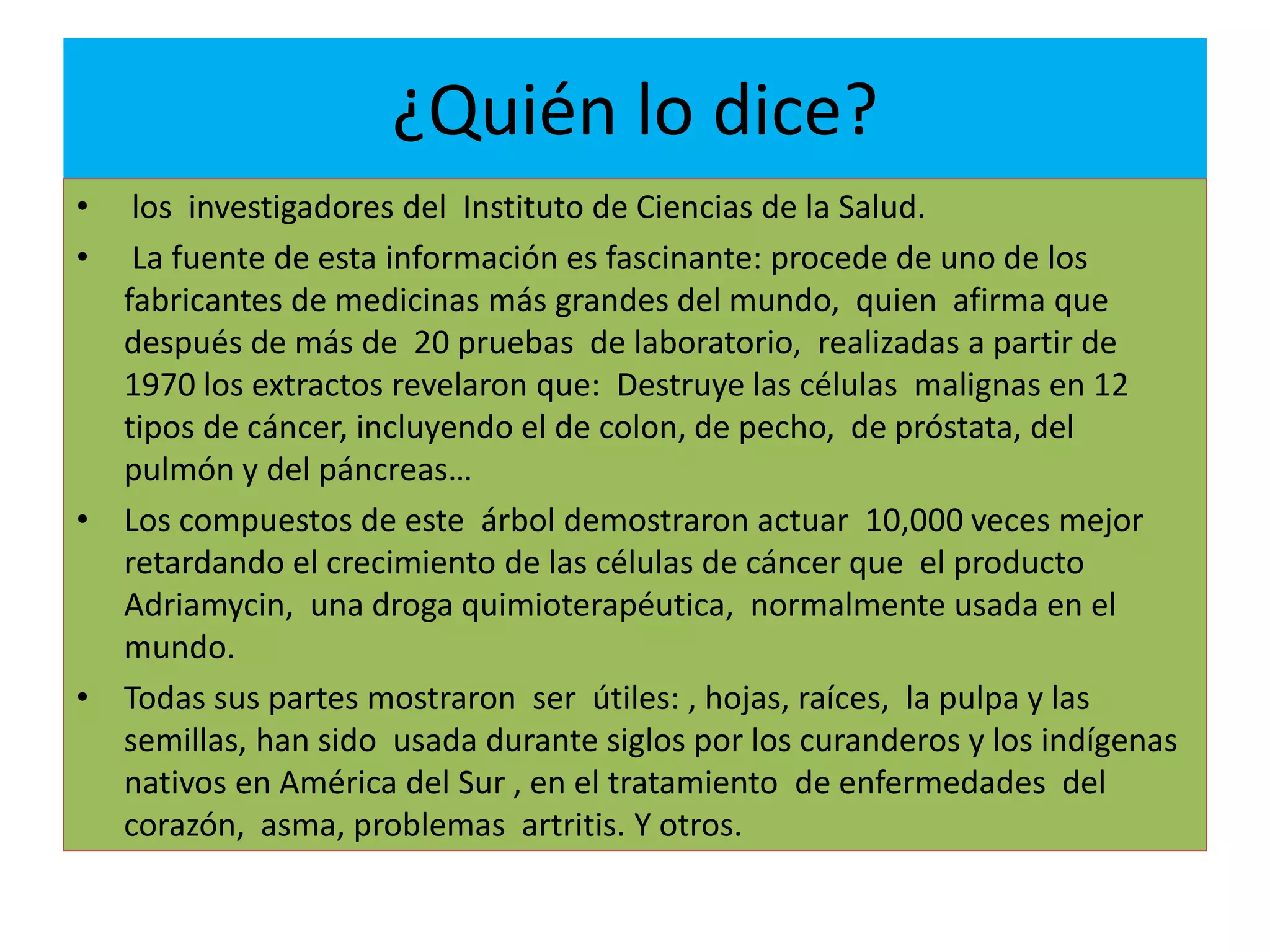 ¿Quién lo dice?
• los investigadores del Instituto de Ciencias de la Salud.
• La fuente de esta información es fascinante: procede de uno de los
fabricantes de medicinas más grandes del mundo, quien afirma que
después de más de 20 pruebas de laboratorio, realizadas a partir de
1970 los extractos revelaron que: Destruye las células malignas en 12
tipos de cáncer, incluyendo el de colon, de pecho, de próstata, del
pulmón y del páncreas…
• Los compuestos de este árbol demostraron actuar 10,000 veces mejor
retardando el crecimiento de las células de cáncer que el producto
Adriamycin, una droga quimioterapéutica, normalmente usada en el
mundo.
• Todas sus partes mostraron ser útiles: , hojas, raíces, la pulpa y las
semillas, han sido usada durante siglos por los curanderos y los indígenas
nativos en América del Sur , en el tratamiento de enfermedades del
corazón, asma, problemas artritis. Y otros.
 