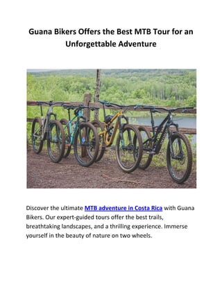 Guana Bikers Offers the Best MTB Tour for an
Unforgettable Adventure
Discover the ultimate MTB adventure in Costa Rica with Guana
Bikers. Our expert-guided tours offer the best trails,
breathtaking landscapes, and a thrilling experience. Immerse
yourself in the beauty of nature on two wheels.
 