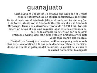 Guanajuato es uno de los 31 estados que junto con el Distrito
Federal conforman las 32 entidades federativas de México.
Limita al oeste con el estado de Jalisco, al norte con Zacatecas y San
Luis Potosí, al este con el Estado de Querétaro y al sur el Estado de
Michoacán. Tiene una extensión territorial de 30.491 km2. Por esta
extensión ocupa el vigésimo segundo lugar entre las entidades del
país. Si se compara su extensión con la de otras
entidades, Guanajuato cabe ocho veces en Chihuahua y es siete
veces más grande que Tlaxcala.
El estado de Guanajuato cuenta con 46 municipios y cada uno de
ellos tiene una localidad a la que se le denomina cabecera municipal
donde se asienta el gobierno del municipio. La capital del estado es
la ciudad homónima: Guanajuato

 